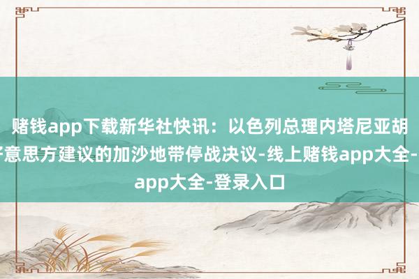 赌钱app下载新华社快讯：以色列总理内塔尼亚胡袭取了好意思方建议的加沙地带停战决议-线上赌钱app大全-登录入口