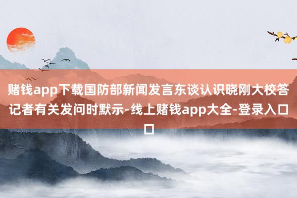 赌钱app下载国防部新闻发言东谈认识晓刚大校答记者有关发问时默示-线上赌钱app大全-登录入口