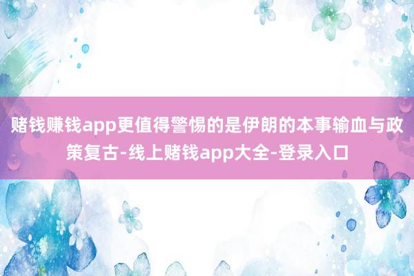 赌钱赚钱app更值得警惕的是伊朗的本事输血与政策复古-线上赌钱app大全-登录入口