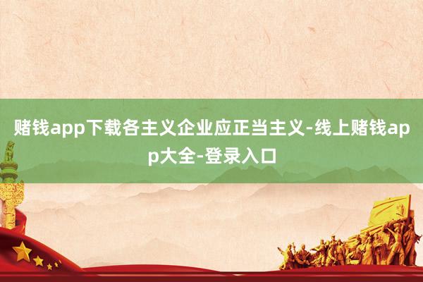 赌钱app下载各主义企业应正当主义-线上赌钱app大全-登录入口