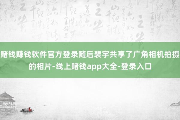 赌钱赚钱软件官方登录随后裴宇共享了广角相机拍摄的相片-线上赌钱app大全-登录入口