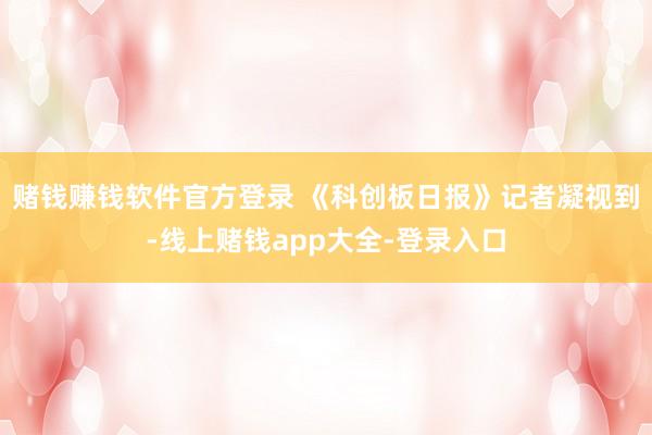 赌钱赚钱软件官方登录 《科创板日报》记者凝视到-线上赌钱app大全-登录入口