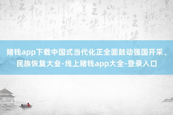 赌钱app下载中国式当代化正全面鼓动强国开采、民族恢复大业-线上赌钱app大全-登录入口