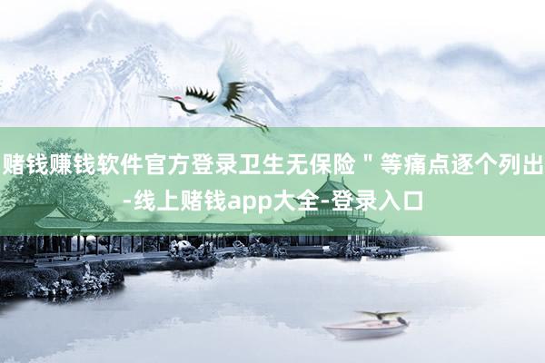 赌钱赚钱软件官方登录卫生无保险＂等痛点逐个列出-线上赌钱app大全-登录入口