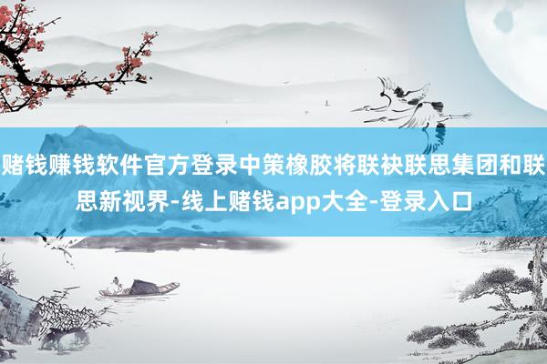 赌钱赚钱软件官方登录中策橡胶将联袂联思集团和联思新视界-线上赌钱app大全-登录入口