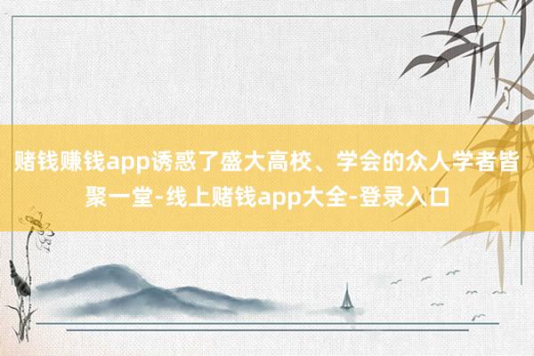 赌钱赚钱app诱惑了盛大高校、学会的众人学者皆聚一堂-线上赌钱app大全-登录入口