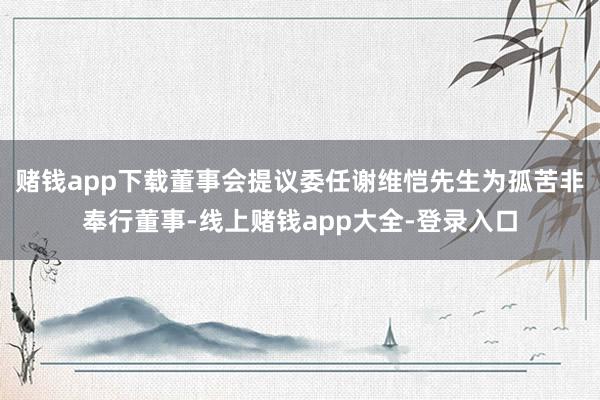 赌钱app下载董事会提议委任谢维恺先生为孤苦非奉行董事-线上赌钱app大全-登录入口