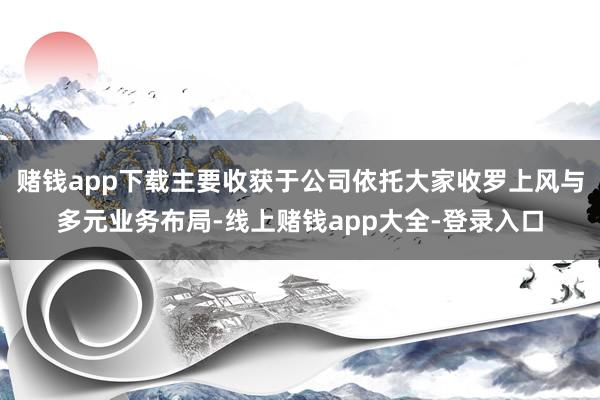赌钱app下载主要收获于公司依托大家收罗上风与多元业务布局-线上赌钱app大全-登录入口