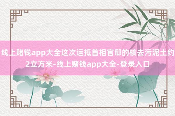 线上赌钱app大全这次运抵首相官邸的核去污泥土约2立方米-线上赌钱app大全-登录入口