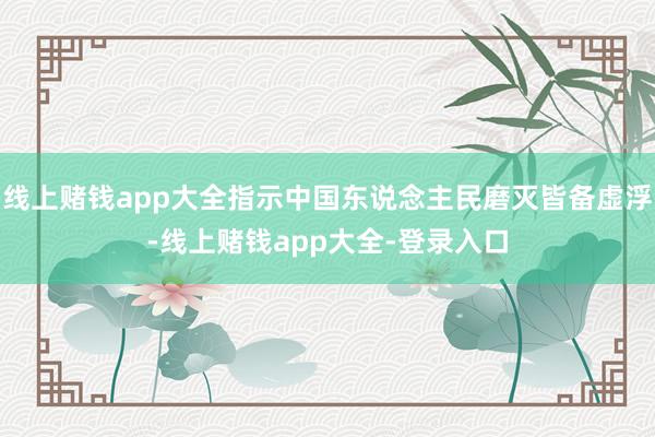 线上赌钱app大全指示中国东说念主民磨灭皆备虚浮-线上赌钱app大全-登录入口