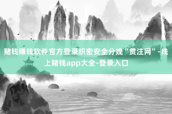 赌钱赚钱软件官方登录织密安全分娩“贯注网”-线上赌钱app大全-登录入口