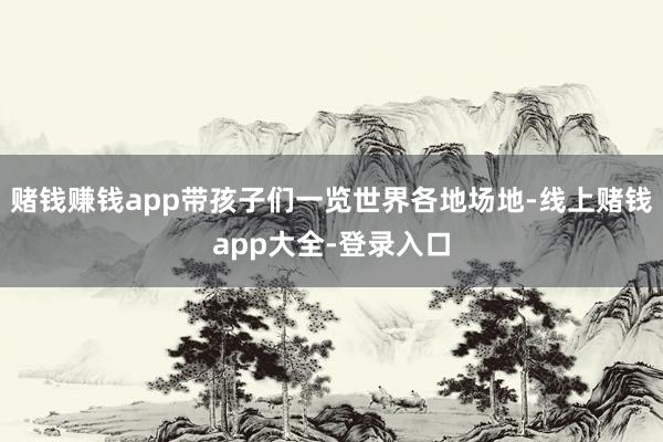 赌钱赚钱app带孩子们一览世界各地场地-线上赌钱app大全-登录入口