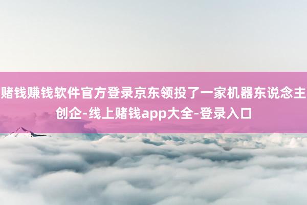 赌钱赚钱软件官方登录京东领投了一家机器东说念主创企-线上赌钱app大全-登录入口