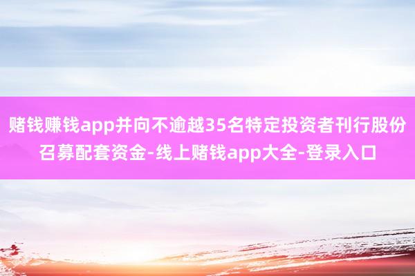 赌钱赚钱app并向不逾越35名特定投资者刊行股份召募配套资金-线上赌钱app大全-登录入口