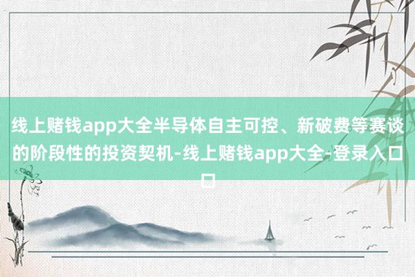 线上赌钱app大全半导体自主可控、新破费等赛谈的阶段性的投资契机-线上赌钱app大全-登录入口