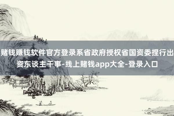 赌钱赚钱软件官方登录系省政府授权省国资委捏行出资东谈主干事-线上赌钱app大全-登录入口