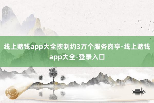线上赌钱app大全挟制约3万个服务岗亭-线上赌钱app大全-登录入口