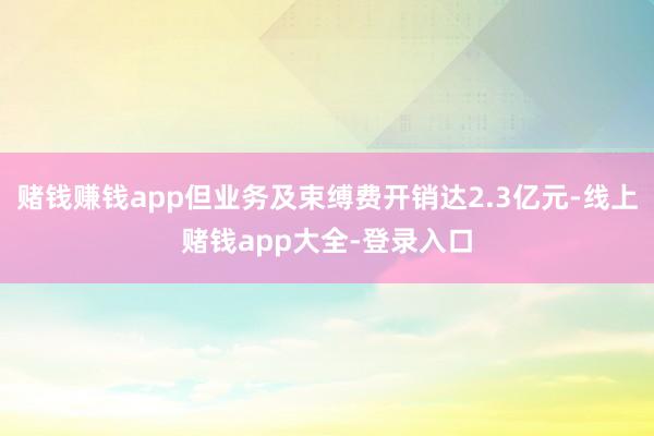 赌钱赚钱app但业务及束缚费开销达2.3亿元-线上赌钱app大全-登录入口