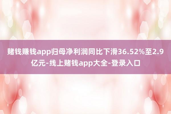 赌钱赚钱app归母净利润同比下滑36.52%至2.9亿元-线上赌钱app大全-登录入口