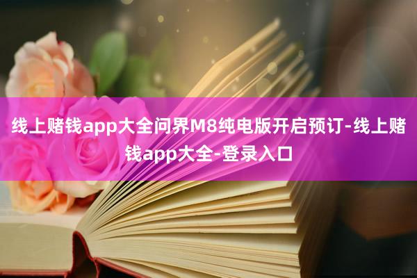 线上赌钱app大全问界M8纯电版开启预订-线上赌钱app大全-登录入口