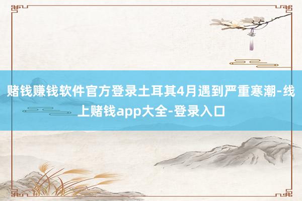 赌钱赚钱软件官方登录土耳其4月遇到严重寒潮-线上赌钱app大全-登录入口