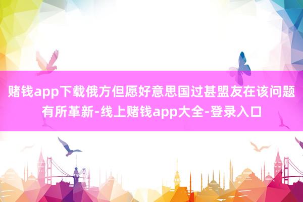 赌钱app下载俄方但愿好意思国过甚盟友在该问题有所革新-线上赌钱app大全-登录入口