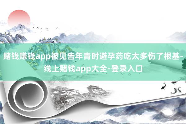 赌钱赚钱app被见告年青时避孕药吃太多伤了根基-线上赌钱app大全-登录入口