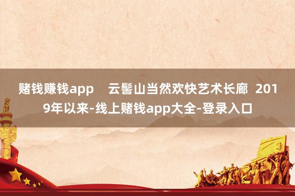 赌钱赚钱app    云髻山当然欢快艺术长廊  2019年以来-线上赌钱app大全-登录入口