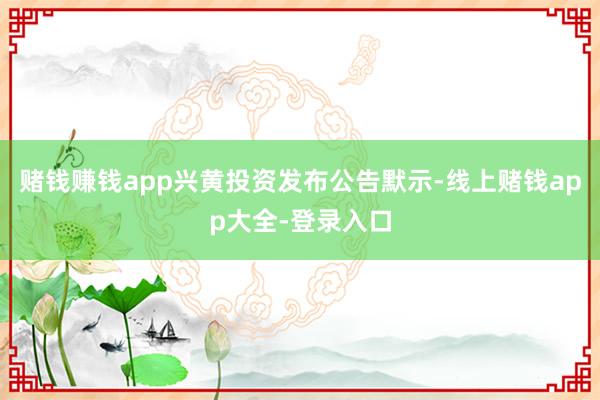赌钱赚钱app兴黄投资发布公告默示-线上赌钱app大全-登录入口