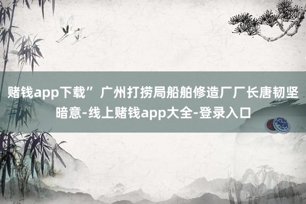 赌钱app下载” 广州打捞局船舶修造厂厂长唐韧坚暗意-线上赌钱app大全-登录入口