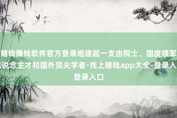 赌钱赚钱软件官方登录组建起一支由院士、国度领军东说念主才和国外顶尖学者-线上赌钱app大全-登录入口