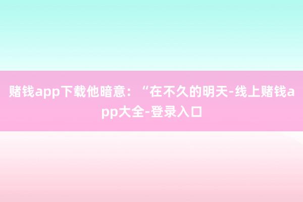 赌钱app下载他暗意：“在不久的明天-线上赌钱app大全-登录入口