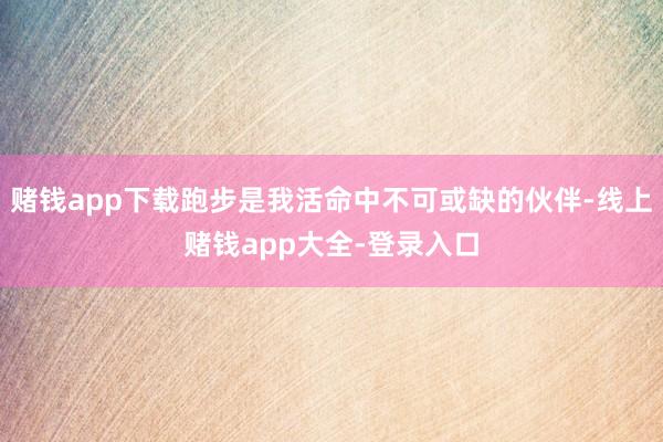 赌钱app下载跑步是我活命中不可或缺的伙伴-线上赌钱app大全-登录入口