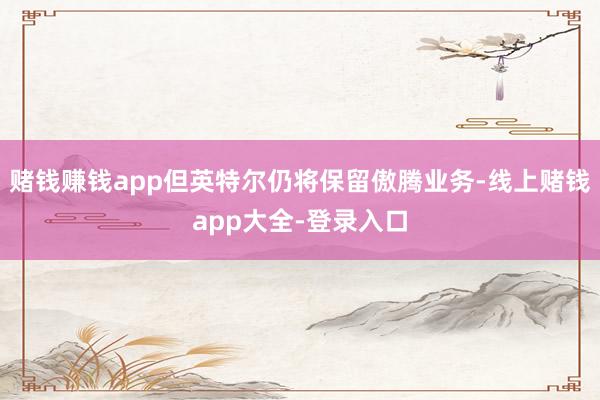 赌钱赚钱app但英特尔仍将保留傲腾业务-线上赌钱app大全-登录入口