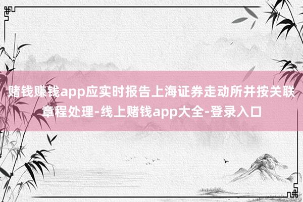 赌钱赚钱app应实时报告上海证券走动所并按关联章程处理-线上赌钱app大全-登录入口