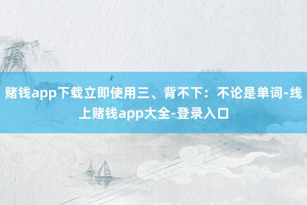 赌钱app下载立即使用三、背不下:不论是单词-线上赌钱app大全-登录入口