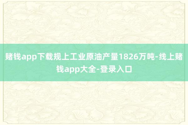 赌钱app下载规上工业原油产量1826万吨-线上赌钱app大全-登录入口