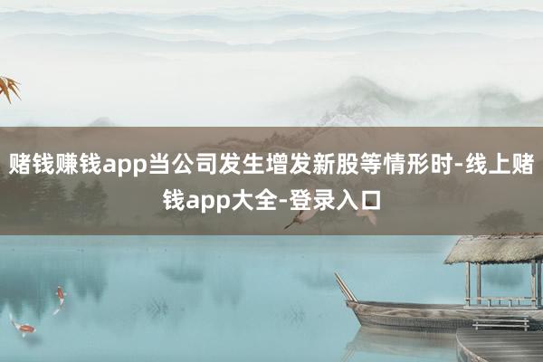 赌钱赚钱app当公司发生增发新股等情形时-线上赌钱app大全-登录入口