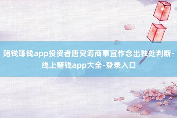赌钱赚钱app投资者唐突筹商事宜作念出独处判断-线上赌钱app大全-登录入口