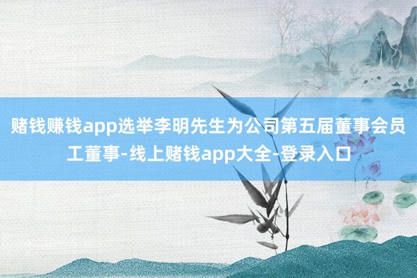 赌钱赚钱app选举李明先生为公司第五届董事会员工董事-线上赌钱app大全-登录入口