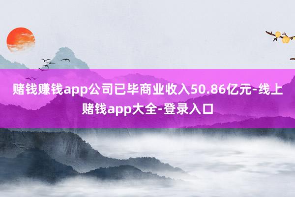 赌钱赚钱app公司已毕商业收入50.86亿元-线上赌钱app大全-登录入口