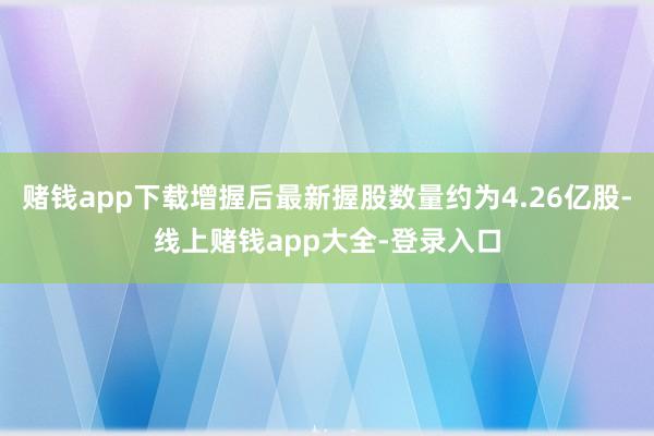 赌钱app下载增握后最新握股数量约为4.26亿股-线上赌钱app大全-登录入口
