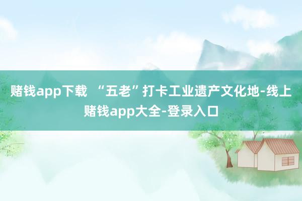 赌钱app下载  “五老”打卡工业遗产文化地-线上赌钱app大全-登录入口