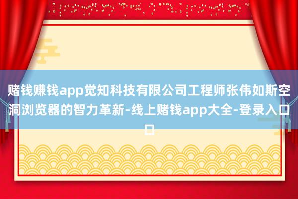 赌钱赚钱app觉知科技有限公司工程师张伟如斯空洞浏览器的智力革新-线上赌钱app大全-登录入口