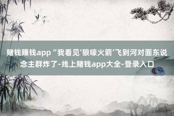 赌钱赚钱app“我看见‘狼嚎火箭’飞到河对面东说念主群炸了-线上赌钱app大全-登录入口