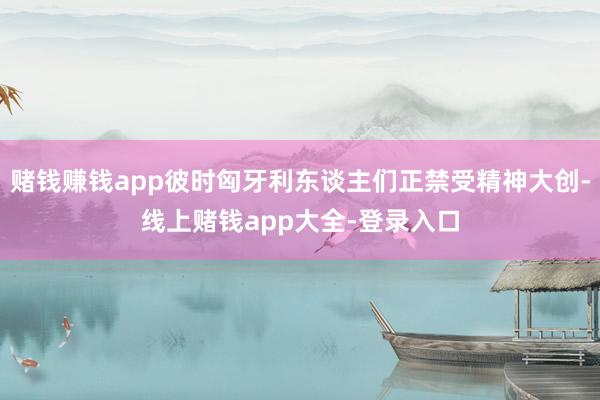 赌钱赚钱app彼时匈牙利东谈主们正禁受精神大创-线上赌钱app大全-登录入口