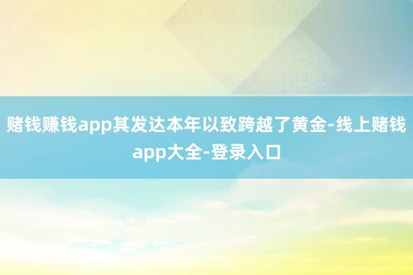 赌钱赚钱app其发达本年以致跨越了黄金-线上赌钱app大全-登录入口