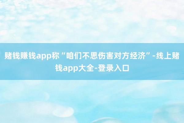 赌钱赚钱app称“咱们不思伤害对方经济”-线上赌钱app大全-登录入口