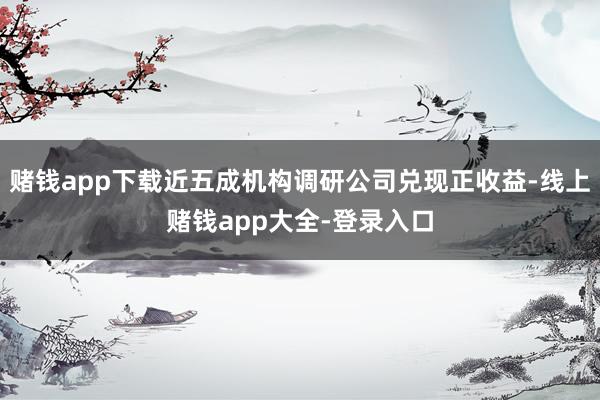赌钱app下载近五成机构调研公司兑现正收益-线上赌钱app大全-登录入口