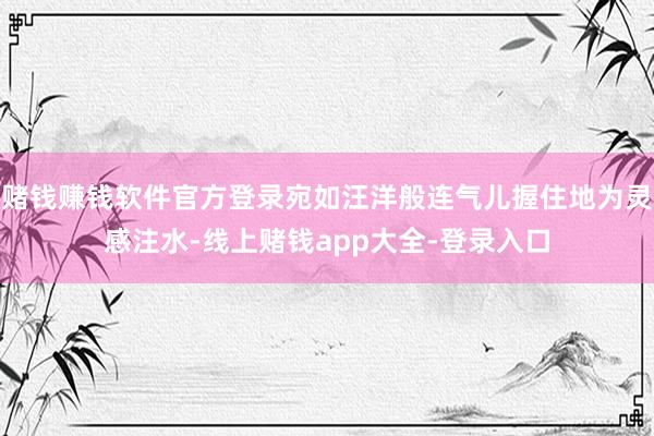 赌钱赚钱软件官方登录宛如汪洋般连气儿握住地为灵感注水-线上赌钱app大全-登录入口